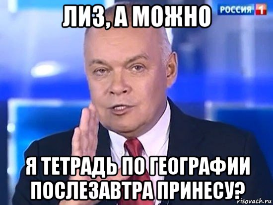 лиз, а можно я тетрадь по географии послезавтра принесу?, Мем Киселёв 2014