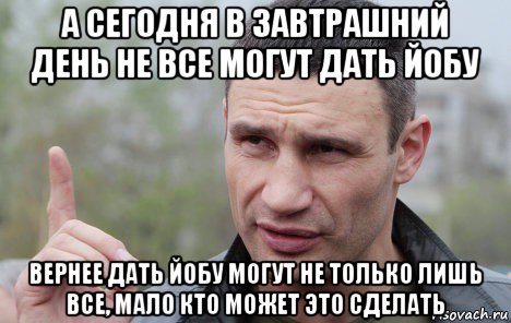 а сегодня в завтрашний день не все могут дать йобу вернее дать йобу могут не только лишь все, мало кто может это сделать, Мем Кличко говорит