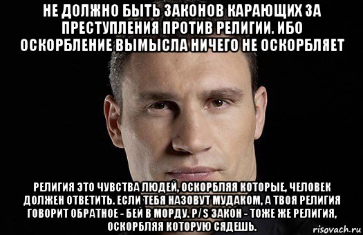 не должно быть законов карающих за преступления против религии. ибо оскорбление вымысла ничего не оскорбляет религия это чувства людей, оскорбляя которые, человек должен ответить. если тебя назовут мудаком, а твоя религия говорит обратное - бей в морду. p/s закон - тоже же религия, оскорбляя которую сядешь., Мем Кличко