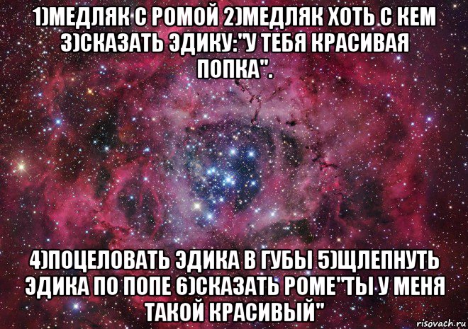 1)медляк с ромой 2)медляк хоть с кем 3)сказать эдику:"у тебя красивая попка". 4)поцеловать эдика в губы 5)щлепнуть эдика по попе 6)сказать роме"ты у меня такой красивый", Мем Ты просто космос