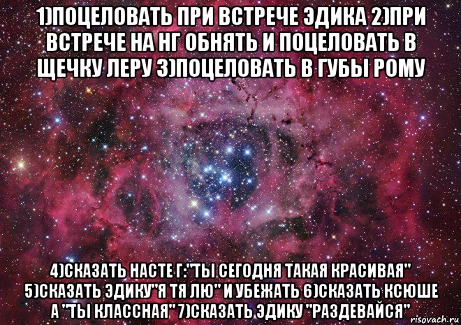 1)поцеловать при встрече эдика 2)при встрече на нг обнять и поцеловать в щечку леру 3)поцеловать в губы рому 4)сказать насте г:"ты сегодня такая красивая" 5)сказать эдику"я тя лю" и убежать 6)сказать ксюше а "ты классная" 7)сказать эдику "раздевайся"