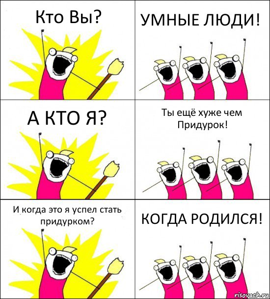 Кто Вы? УМНЫЕ ЛЮДИ! А КТО Я? Ты ещё хуже чем Придурок! И когда это я успел стать придурком? КОГДА РОДИЛСЯ!