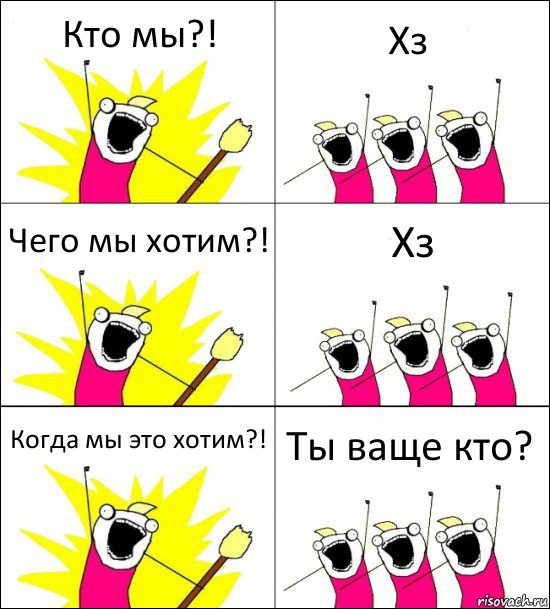 Кто мы?! Хз Чего мы хотим?! Хз Когда мы это хотим?! Ты ваще кто?