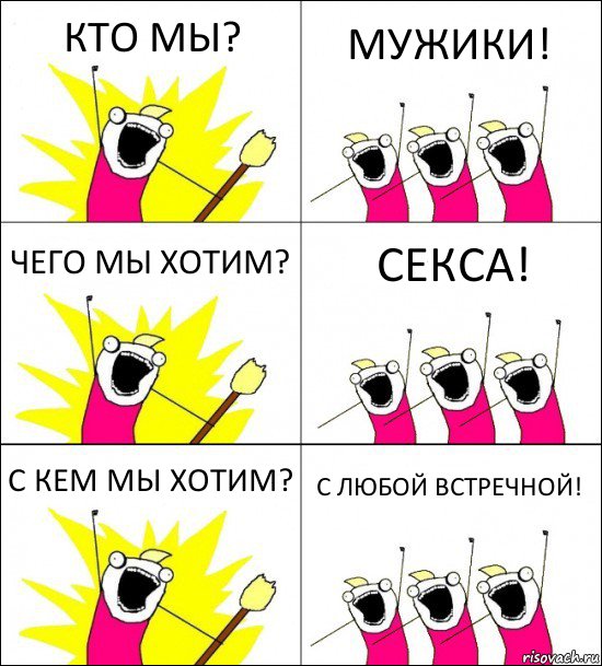 КТО МЫ? МУЖИКИ! ЧЕГО МЫ ХОТИМ? СЕКСА! С КЕМ МЫ ХОТИМ? С ЛЮБОЙ ВСТРЕЧНОЙ!