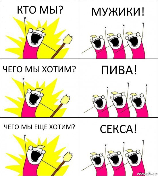 КТО МЫ? МУЖИКИ! ЧЕГО МЫ ХОТИМ? ПИВА! ЧЕГО МЫ ЕЩЕ ХОТИМ? СЕКСА!