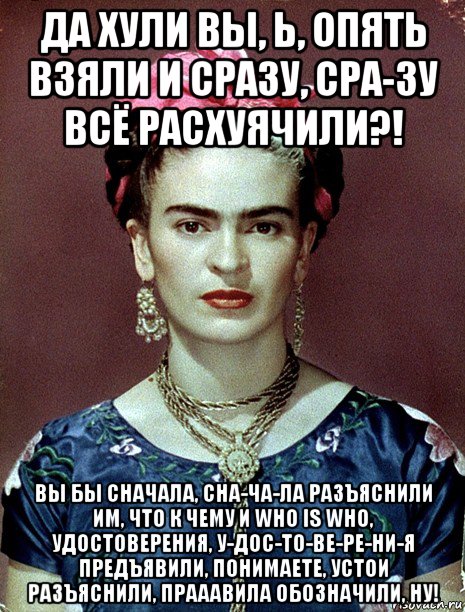 да хули вы, ь, опять взяли и сразу, сра-зу всё расхуячили?! вы бы сначала, сна-ча-ла разъяснили им, что к чему и who is who, удостоверения, у-дос-то-ве-ре-ни-я предъявили, понимаете, устои разъяснили, прааавила обозначили, ну!, Мем Magdalena Carmen Frieda Kahlo Ca