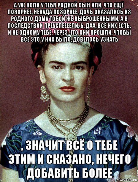 а уж коли у тебя родной сын или, что ещё позорнее, некуда позорнее, дочь оказались из родного дому тобой же выброшенными, а в последствии преуспеееели, ь, даа, всё них есть, и не одному тебе, через что они прошли, чтобы всё это у них было, довелось узнать , значит всё о тебе этим и сказано, нечего добавить более, Мем Magdalena Carmen Frieda Kahlo Ca