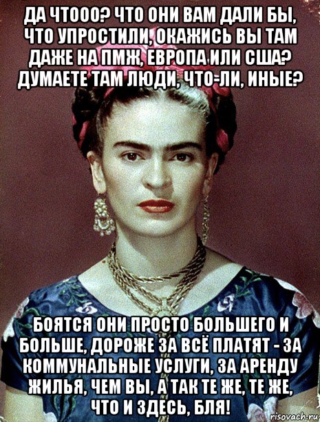 да чтооо? что они вам дали бы, что упростили, окажись вы там даже на пмж, европа или сша? думаете там люди, что-ли, иные? боятся они просто большего и больше, дороже за всё платят - за коммунальные услуги, за аренду жилья, чем вы, а так те же, те же, что и здесь, бля!, Мем Magdalena Carmen Frieda Kahlo Ca