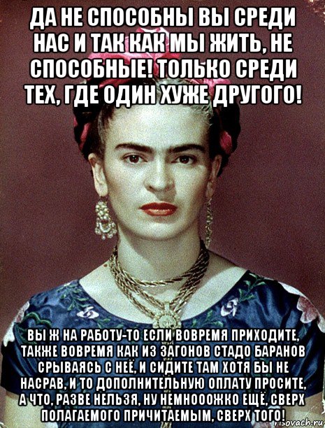 да не способны вы среди нас и так как мы жить, не способные! только среди тех, где один хуже другого! вы ж на работу-то если вовремя приходите, также вовремя как из загонов стадо баранов срываясь с неё, и сидите там хотя бы не насрав, и то дополнительную оплату просите, а что, разве нельзя, ну немнооожко ещё, сверх полагаемого причитаемым, сверх того!, Мем Magdalena Carmen Frieda Kahlo Ca