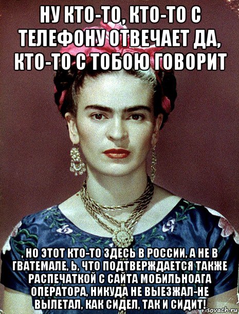 ну кто-то, кто-то с телефону отвечает да, кто-то с тобою говорит , но этот кто-то здесь в россии, а не в гватемале, ь, что подтверждается также распечаткой с сайта мобильноага оператора, никуда не выезжал-не вылетал, как сидел, так и сидит!, Мем Magdalena Carmen Frieda Kahlo Ca