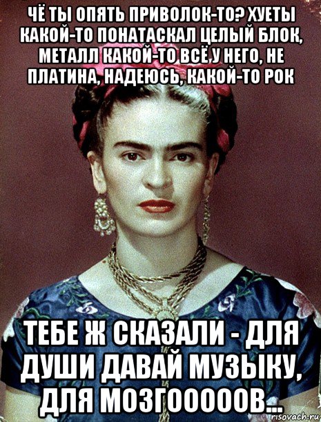 чё ты опять приволок-то? хуеты какой-то понатаскал целый блок, металл какой-то всё у него, не платина, надеюсь, какой-то рок тебе ж сказали - для души давай музыку, для мозгооооов..., Мем Magdalena Carmen Frieda Kahlo Ca