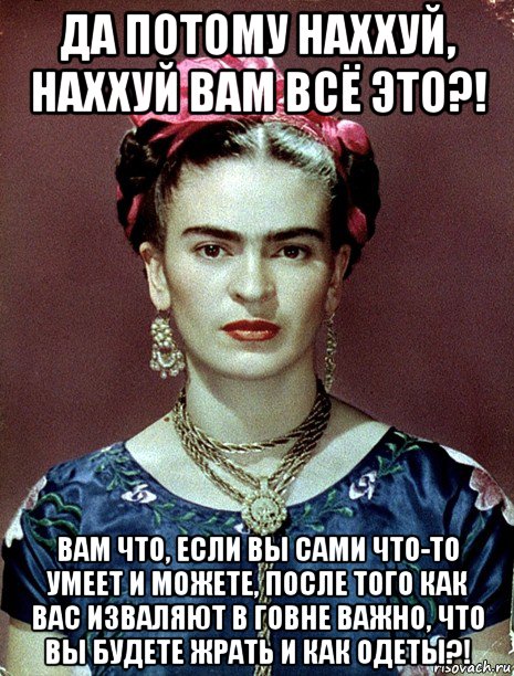 да потому наххуй, наххуй вам всё это?! вам что, если вы сами что-то умеет и можете, после того как вас изваляют в говне важно, что вы будете жрать и как одеты?!, Мем Magdalena Carmen Frieda Kahlo Ca