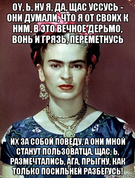 oy, ь, ну я, да, щас уссусь - они думали, что я от своих к ним, в это вечное дерьмо, вонь и грязь, переметнусь их за собой поведу, а они мной станут пользоватца, щас, ь, размечтались, ага, прыгну, как только посильней разбегусь!, Мем Magdalena Carmen Frieda Kahlo Ca