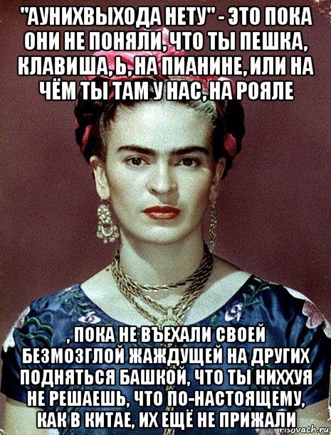 "аунихвыхода нету" - это пока они не поняли, что ты пешка, клавиша, ь, на пианине, или на чём ты там у нас, на рояле , пока не въехали своей безмозглой жаждущей на других подняться башкой, что ты ниххуя не решаешь, что по-настоящему, как в китае, их ещё не прижали, Мем Magdalena Carmen Frieda Kahlo Ca