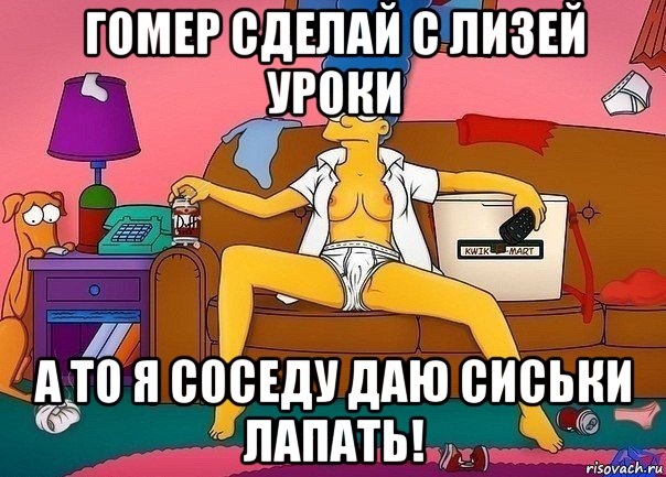 гомер сделай с лизей уроки а то я соседу даю сиськи лапать!