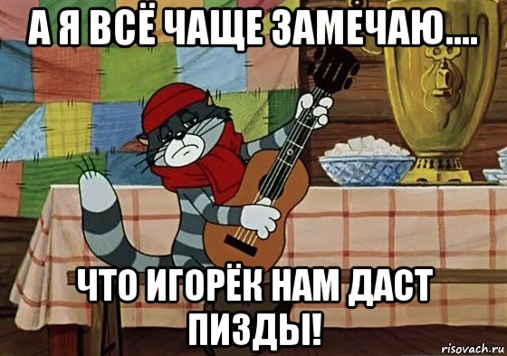 а я всё чаще замечаю.... что игорёк нам даст пизды!