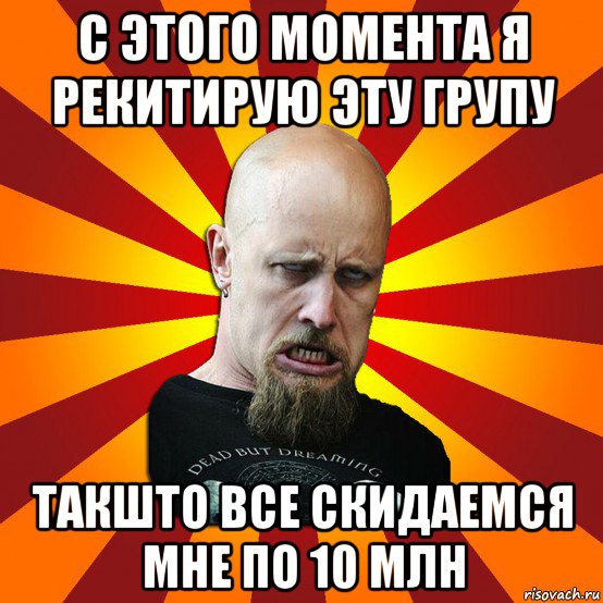 с этого момента я рекитирую эту групу такшто все скидаемся мне по 10 млн, Мем Мое лицо когда