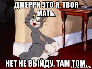 джерри это я. твоя мать. нет не выйду. там том.