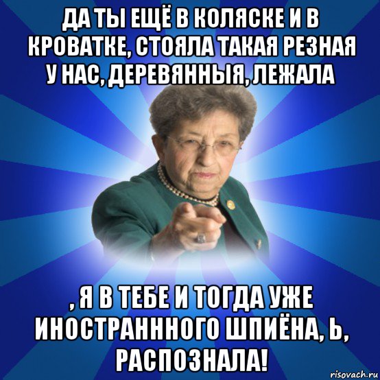 да ты ещё в коляске и в кроватке, стояла такая резная у нас, деревянныя, лежала , я в тебе и тогда уже иностраннного шпиёна, ь, распознала!, Мем Наталья Ивановна