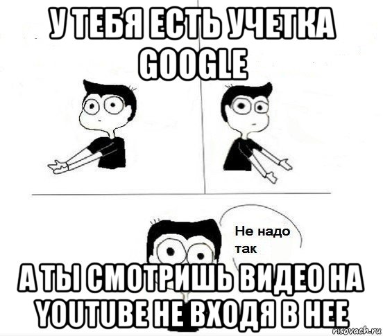 у тебя есть учетка google а ты смотришь видео на youtube не входя в нее, Комикс Не надо так парень (2 зоны)