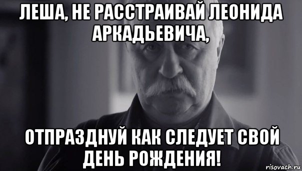 леша, не расстраивай леонида аркадьевича, отпразднуй как следует свой день рождения!, Мем Не огорчай Леонида Аркадьевича