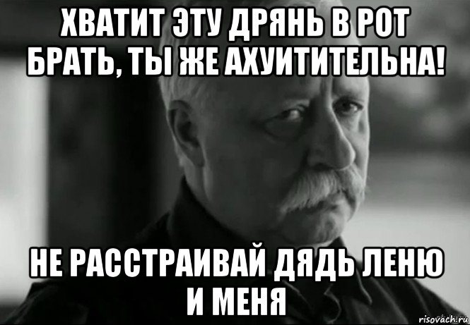 хватит эту дрянь в рот брать, ты же ахуитительна! не расстраивай дядь леню и меня, Мем Не расстраивай Леонида Аркадьевича