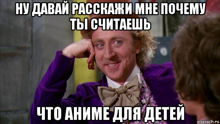 ну давай расскажи мне почему ты считаешь что аниме для детей, Мем Ну давай расскажи (Вилли Вонка)