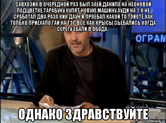 савхозик в очередной раз был заей,данила на неоновой подцветке,тарабуну купят новую машину,ауди на 2.8 не сработал два раза кик даун и проебал какой то тойоте,как только приехало гаи на тэс все как крысы сьебались когда серегу ебали в обода.. однако здравствуйте, Мем Однако Здравствуйте