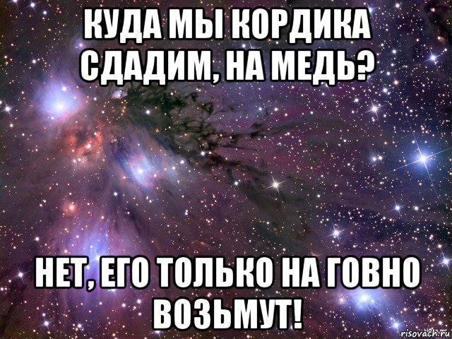 куда мы кордика сдадим, на медь? нет, его только на говно возьмут!, Мем Космос