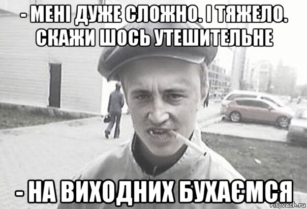 - мені дуже сложно. і тяжело. скажи шось утешительне - на виходних бухаємся, Мем Пацанська философия