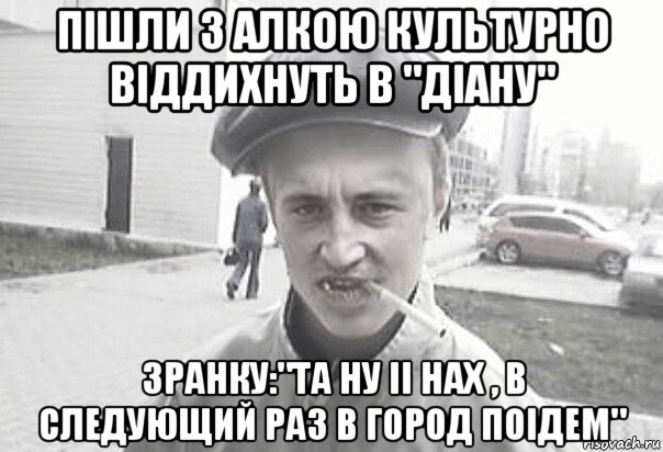 пішли з алкою культурно віддихнуть в "діану" зранку:"та ну іі нах , в следующий раз в город поідем", Мем Пацанська философия