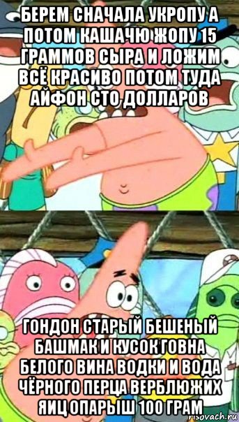 берем сначала укропу а потом кашачю жопу 15 граммов сыра и ложим всё красиво потом туда айфон сто долларов гондон старый бешеный башмак и кусок говна белого вина водки и вода чёрного перца верблюжих яиц опарыш 100 грам