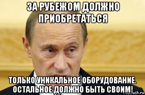 за рубежом должно приобретаться только уникальное оборудование. остальное должно быть своим!, Мем путин