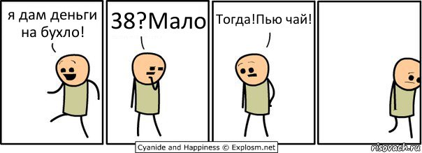 я дам деньги на бухло! 38?Мало Тогда!Пью чай!