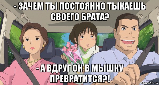 - зачем ты постоянно тыкаешь своего брата? - а вдруг он в мышку превратится?!