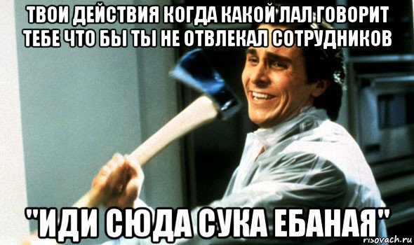 твои действия когда какой лал говорит тебе что бы ты не отвлекал сотрудников "иди сюда сука ебаная", Мем Психопат с топором