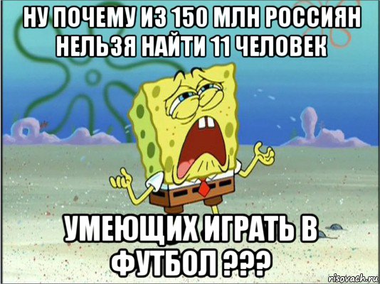 ну почему из 150 млн россиян нельзя найти 11 человек умеющих играть в футбол ???, Мем Спанч Боб плачет