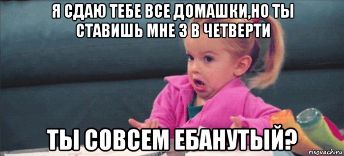 я сдаю тебе все домашки,но ты ставишь мне 3 в четверти ты совсем ебанутый?, Мем  Ты говоришь (девочка возмущается)