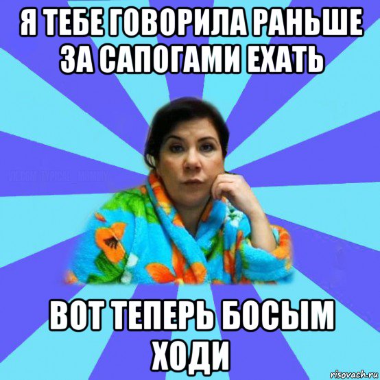 я тебе говорила раньше за сапогами ехать вот теперь босым ходи, Мем типичная мама