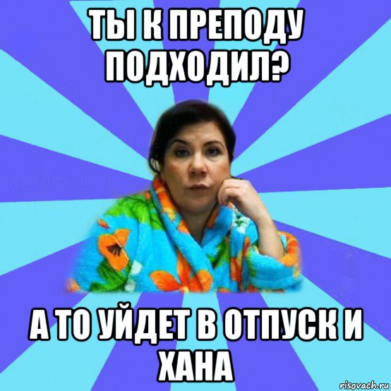 ты к преподу подходил? а то уйдет в отпуск и хана, Мем типичная мама