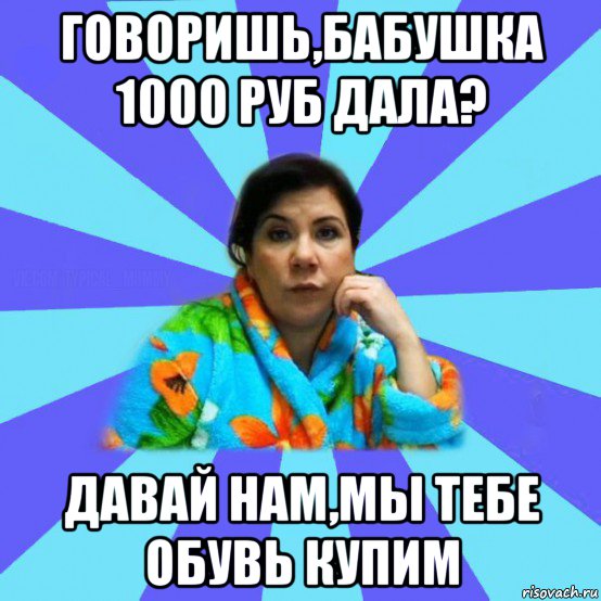 говоришь,бабушка 1000 руб дала? давай нам,мы тебе обувь купим, Мем типичная мама