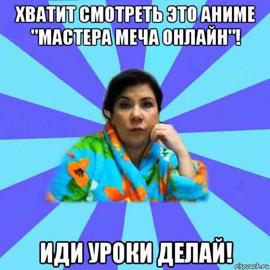 хватит смотреть это аниме "мастера меча онлайн"! иди уроки делай!, Мем типичная мама