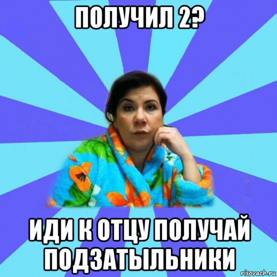 получил 2? иди к отцу получай подзатыльники, Мем типичная мама