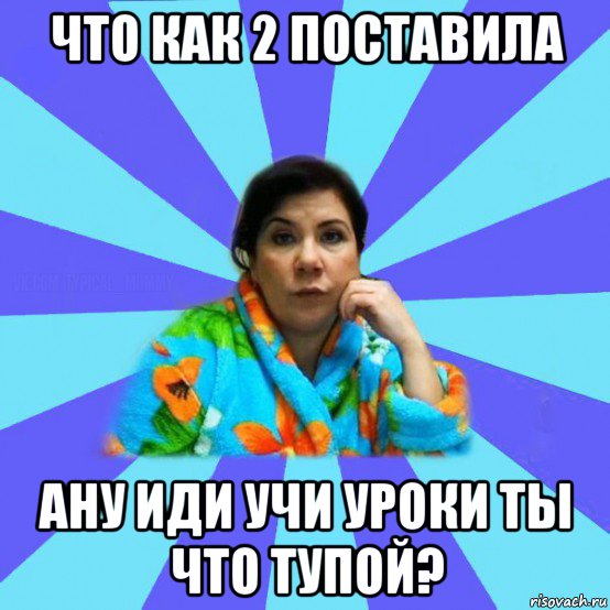 что как 2 постаbила ану иди учи уроки ты что тупой?, Мем типичная мама