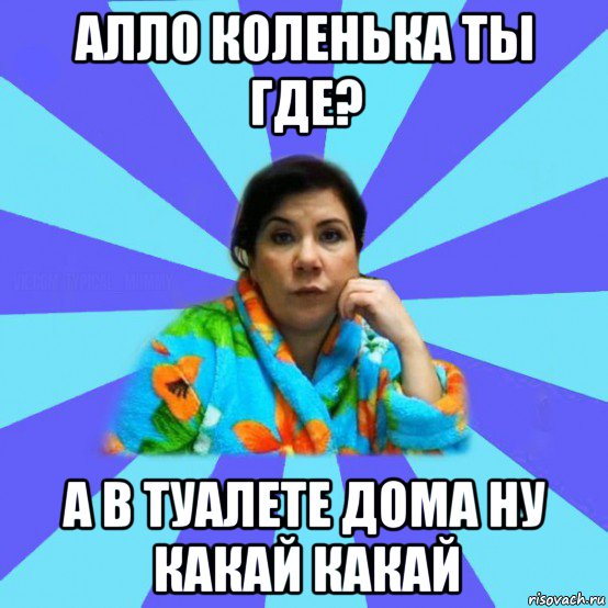 алло коленька ты где? а в туалете дома ну какай какай, Мем типичная мама