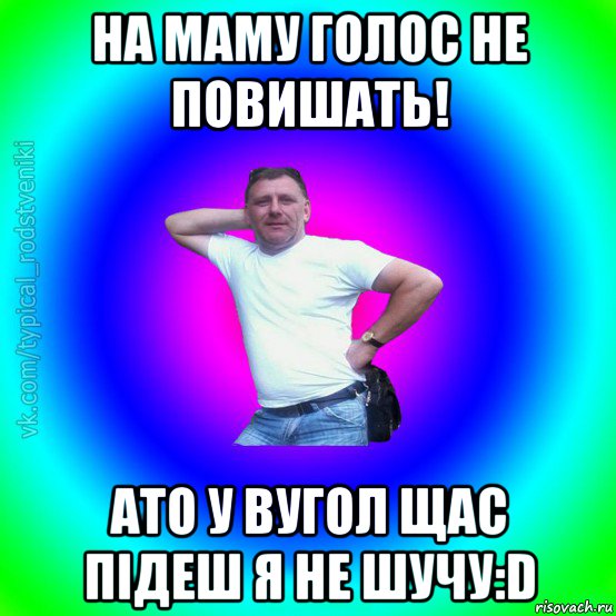 на маму голос не повишать! ато у вугол щас підеш я не шучу:d