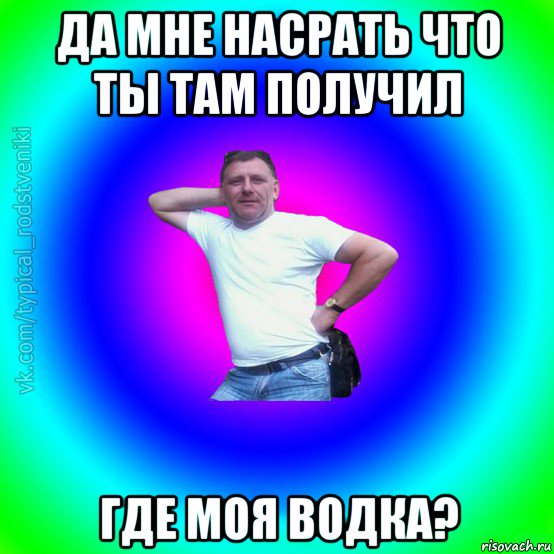 да мне насрать что ты там получил где моя водка?, Мем Типичный Батя