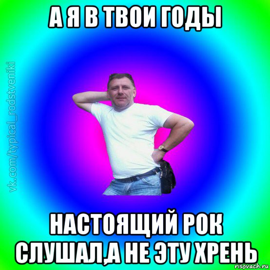 а я в твои годы настоящий рок слушал,а не эту хрень, Мем Типичный Батя