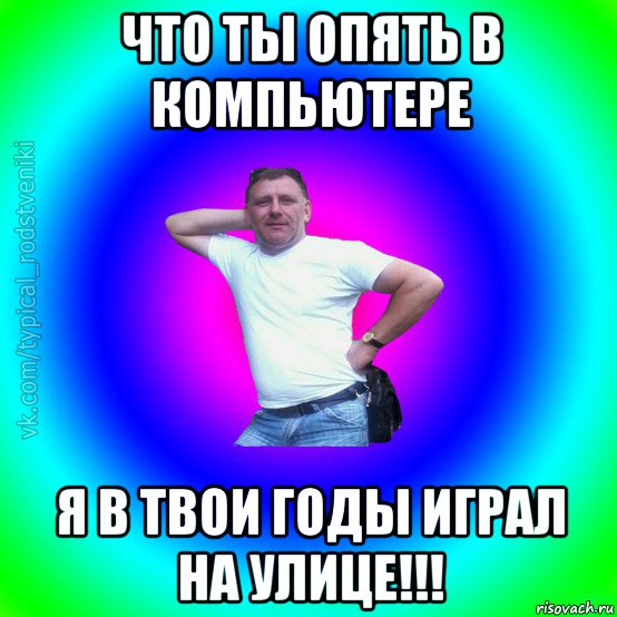 что ты опять в компьютере я в твои годы играл на улице!!!