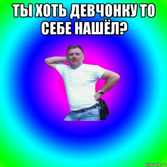 ты хоть девчонку то себе нашёл? 